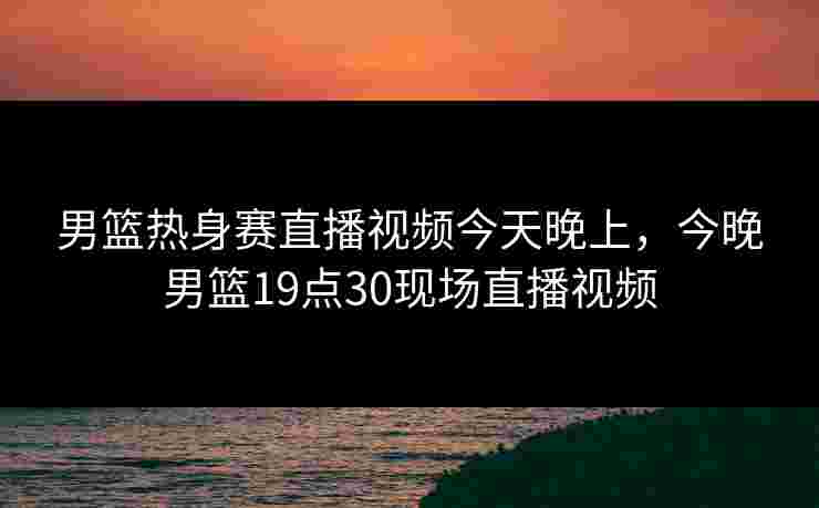 男篮热身赛直播视频今天晚上,今晚男篮19点30现场直播视频 男篮热身赛直播视频今天晚上,今晚男篮19点30现场直播视频