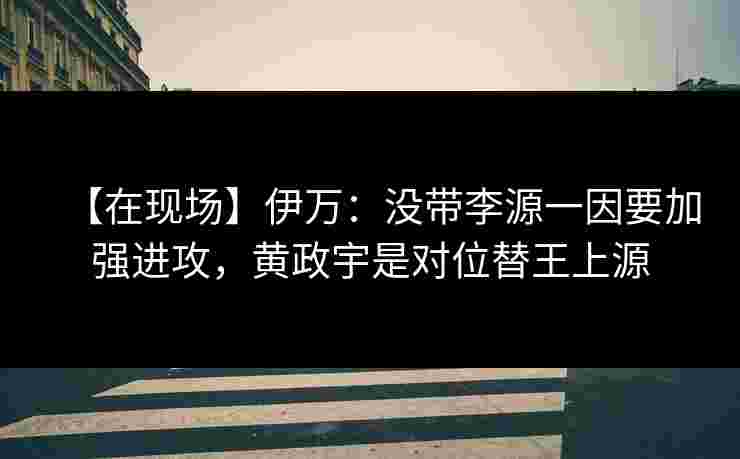 【在现场】伊万:没带李源一因要加强进攻,黄政宇是对位替王上源 【在现场】伊万:没带李源一因要加强进攻,黄政宇是对位替王上源