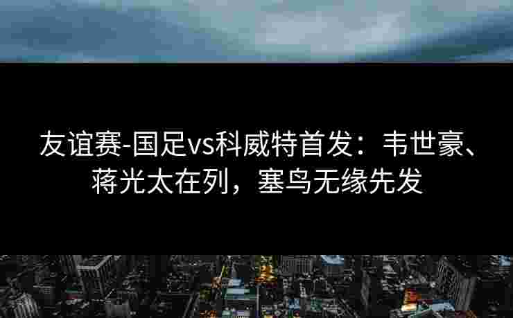 友谊赛-国足vs科威特首发:韦世豪、蒋光太在列,塞鸟无缘先发 友谊赛-国足vs科威特首发:韦世豪、蒋光太在列,塞鸟无缘先发