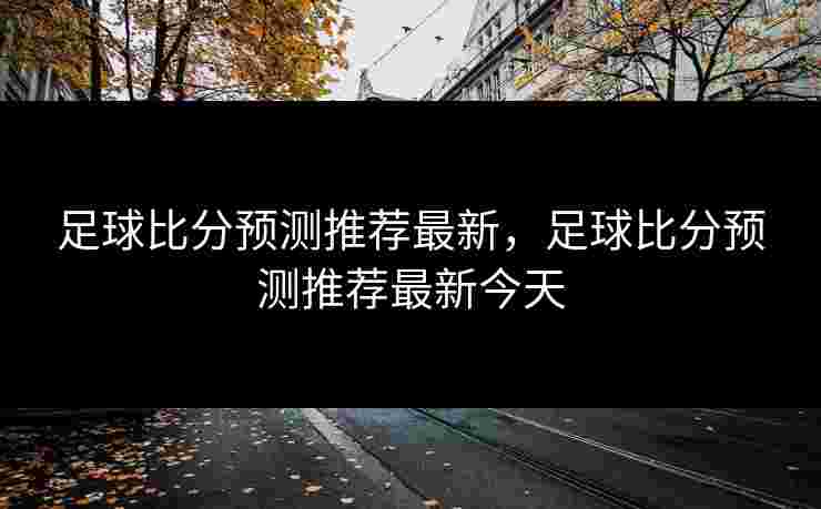 足球比分预测推荐最新,足球比分预测推荐最新今天 足球比分预测推荐最新,足球比分预测推荐最新今天