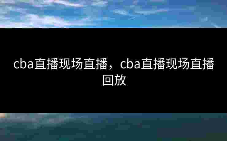 cba直播现场直播,cba直播现场直播回放 cba直播现场直播,cba直播现场直播回放