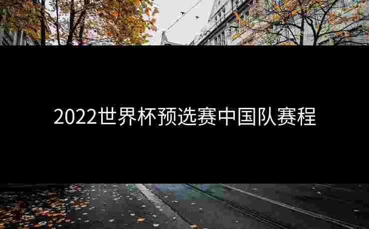 2022世界杯预选赛中国队赛程 2022世界杯预选赛中国队赛程