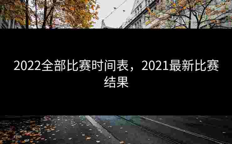 2022全部比赛时间表,2021最新比赛结果 2022全部比赛时间表,2021最新比赛结果