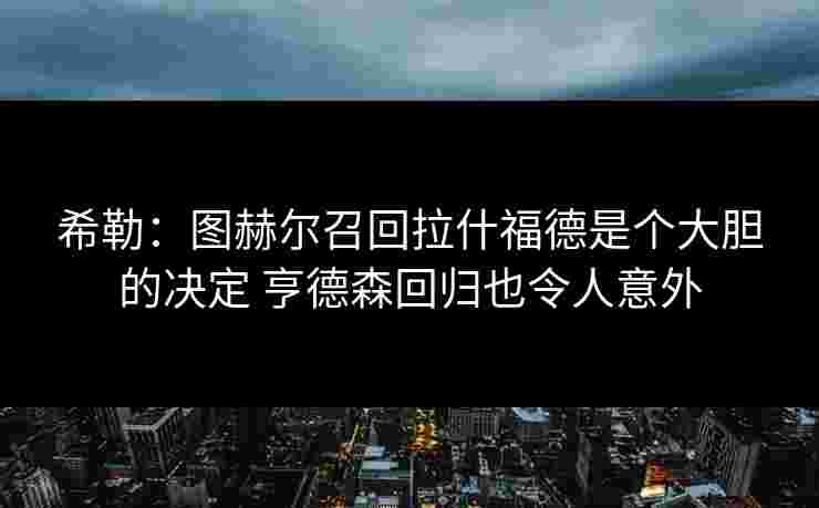 希勒：图赫尔召回拉什福德是个大胆的决定 亨德森回归也令人意外