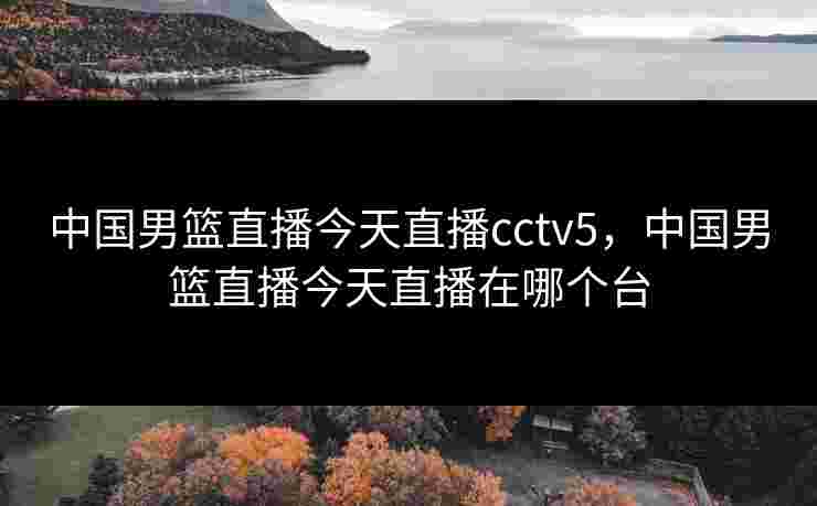 中国男篮直播今天直播cctv5，中国男篮直播今天直播在哪个台